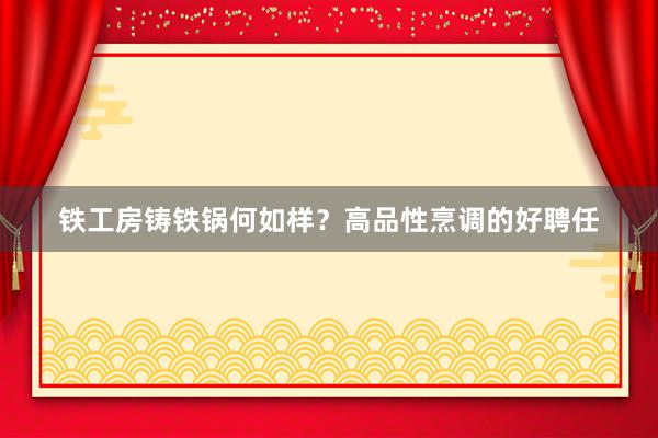 铁工房铸铁锅何如样？高品性烹调的好聘任