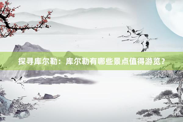 探寻库尔勒：库尔勒有哪些景点值得游览？